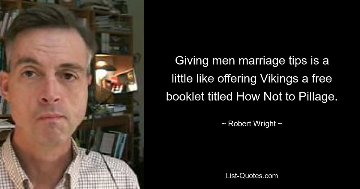 Giving men marriage tips is a little like offering Vikings a free booklet titled How Not to Pillage. — © Robert Wright