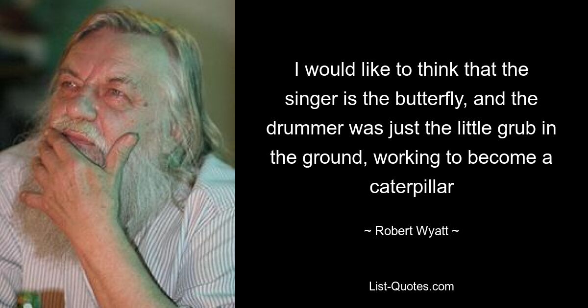 I would like to think that the singer is the butterfly, and the drummer was just the little grub in the ground, working to become a caterpillar — © Robert Wyatt