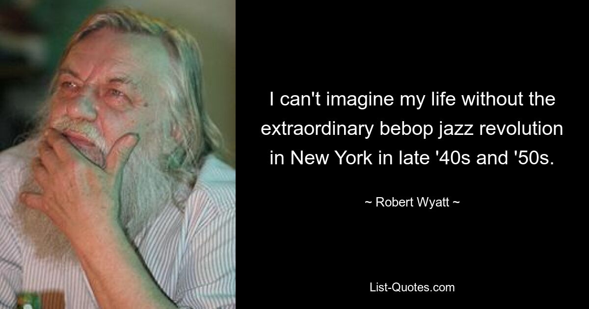 I can't imagine my life without the extraordinary bebop jazz revolution in New York in late '40s and '50s. — © Robert Wyatt