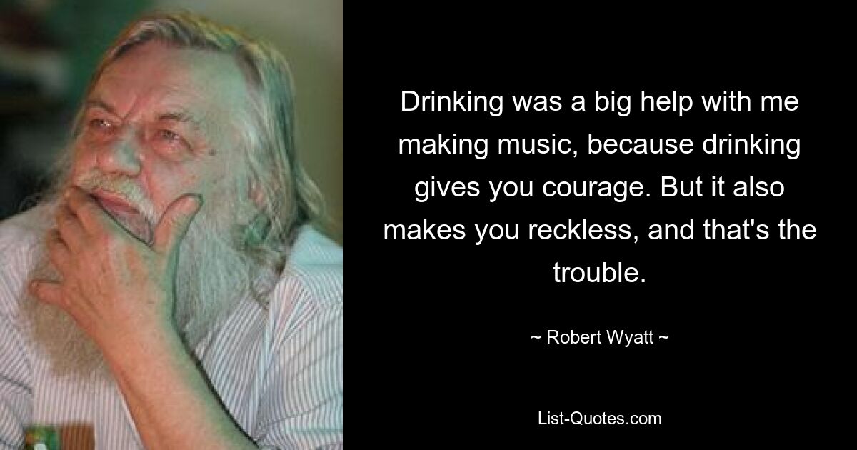 Drinking was a big help with me making music, because drinking gives you courage. But it also makes you reckless, and that's the trouble. — © Robert Wyatt