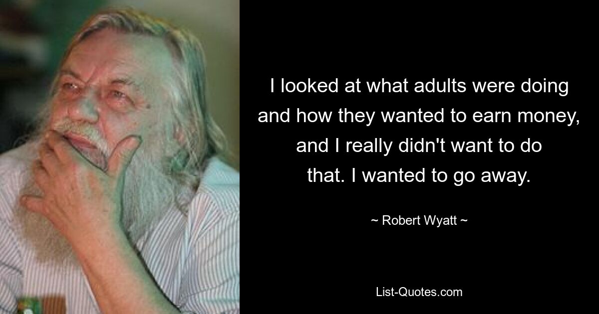 I looked at what adults were doing and how they wanted to earn money, and I really didn't want to do that. I wanted to go away. — © Robert Wyatt