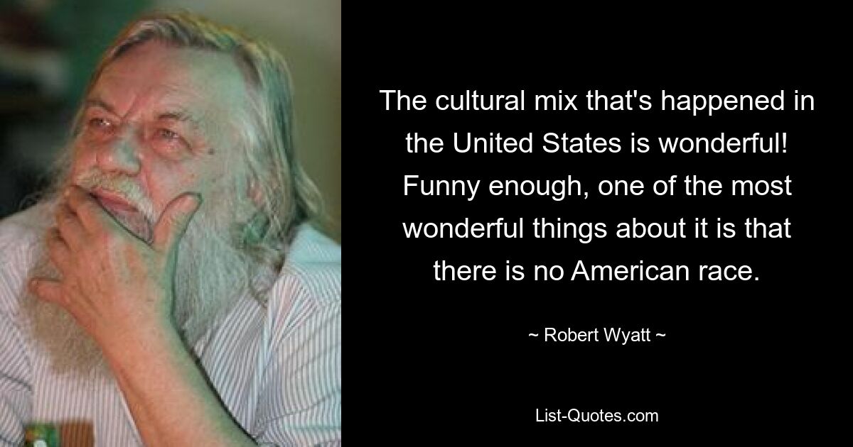 The cultural mix that's happened in the United States is wonderful! Funny enough, one of the most wonderful things about it is that there is no American race. — © Robert Wyatt