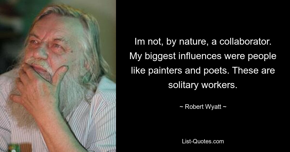 Im not, by nature, a collaborator. My biggest influences were people like painters and poets. These are solitary workers. — © Robert Wyatt