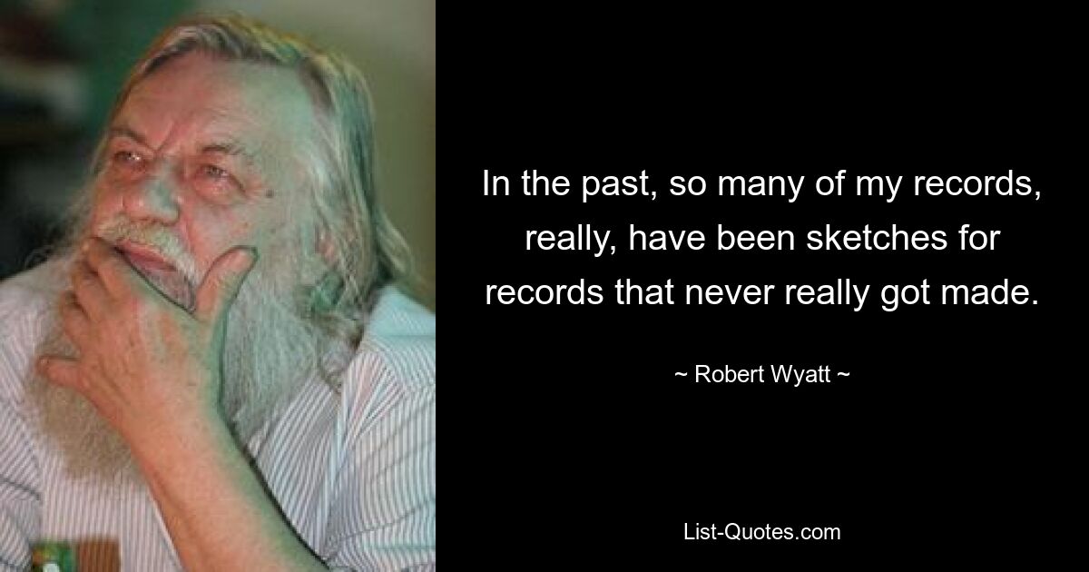 In the past, so many of my records, really, have been sketches for records that never really got made. — © Robert Wyatt