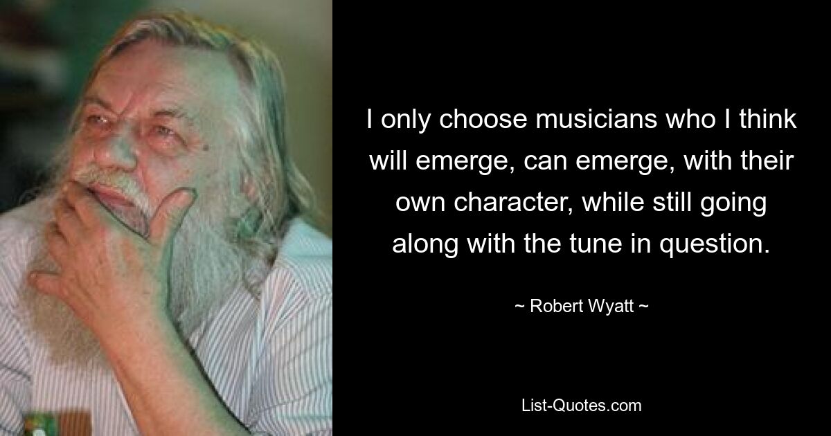 I only choose musicians who I think will emerge, can emerge, with their own character, while still going along with the tune in question. — © Robert Wyatt