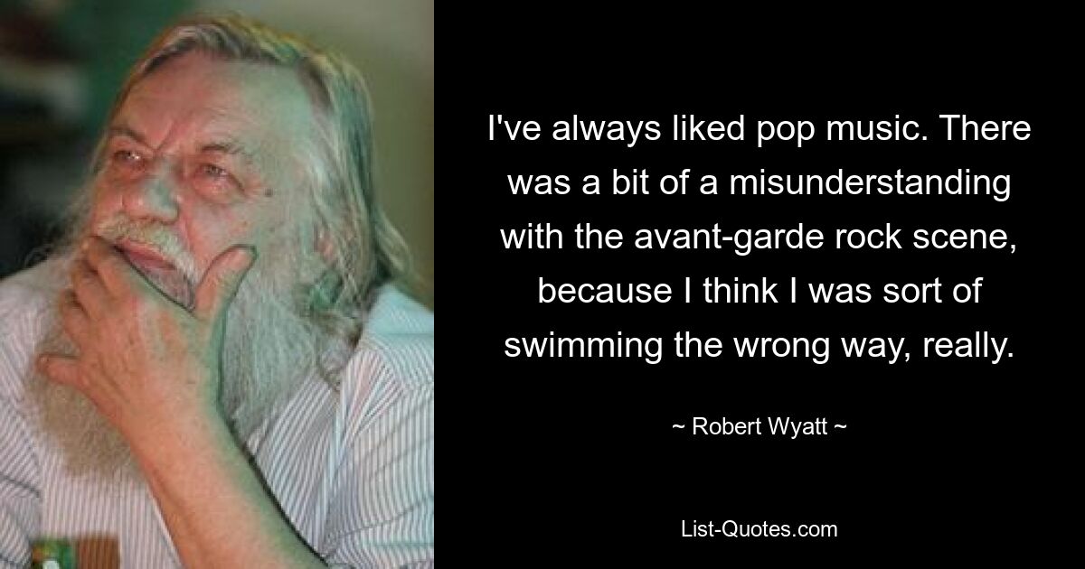 I've always liked pop music. There was a bit of a misunderstanding with the avant-garde rock scene, because I think I was sort of swimming the wrong way, really. — © Robert Wyatt