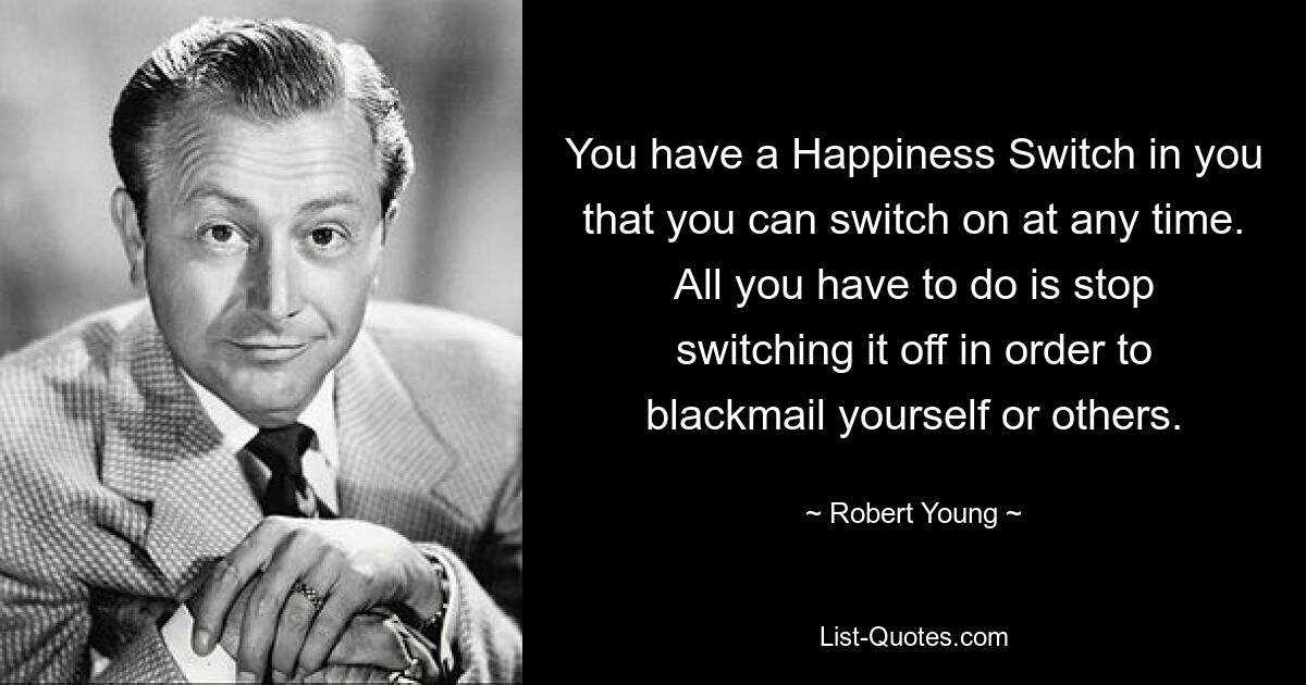 You have a Happiness Switch in you that you can switch on at any time. All you have to do is stop switching it off in order to blackmail yourself or others. — © Robert Young