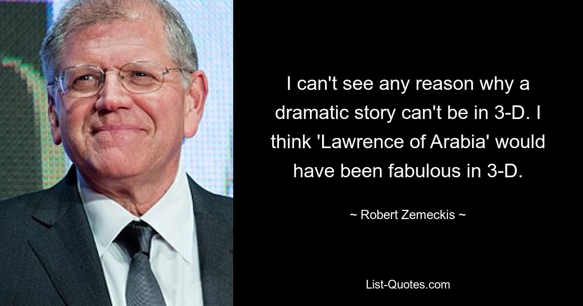 Ich kann mir keinen Grund vorstellen, warum eine dramatische Geschichte nicht in 3D sein kann. Ich denke, „Lawrence von Arabien“ wäre in 3D großartig gewesen. — © Robert Zemeckis 