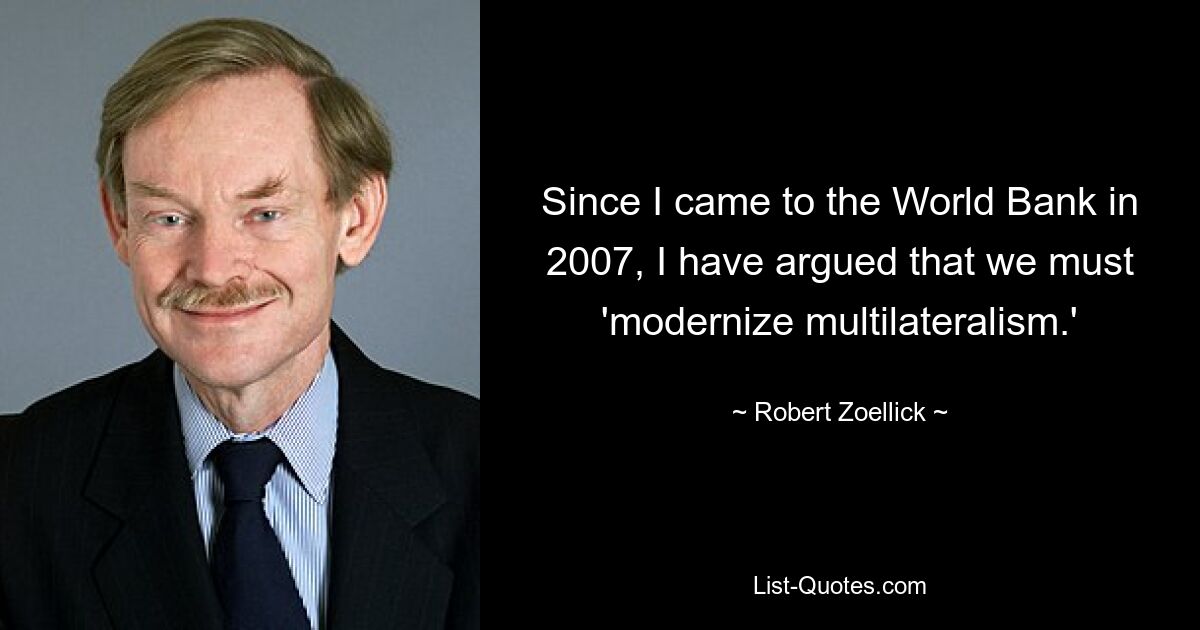 Since I came to the World Bank in 2007, I have argued that we must 'modernize multilateralism.' — © Robert Zoellick