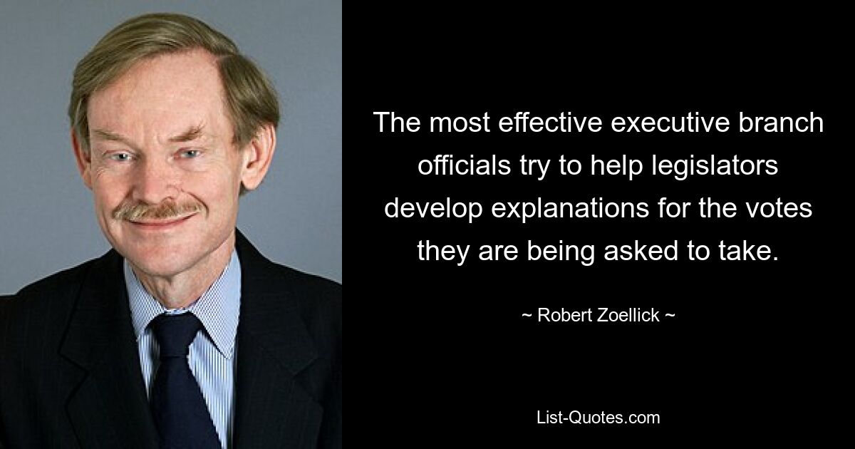 The most effective executive branch officials try to help legislators develop explanations for the votes they are being asked to take. — © Robert Zoellick