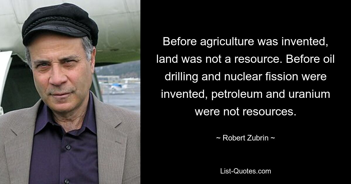 Before agriculture was invented, land was not a resource. Before oil drilling and nuclear fission were invented, petroleum and uranium were not resources. — © Robert Zubrin