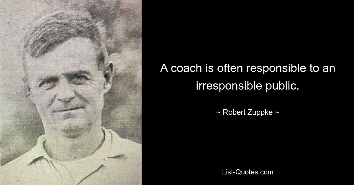 A coach is often responsible to an irresponsible public. — © Robert Zuppke