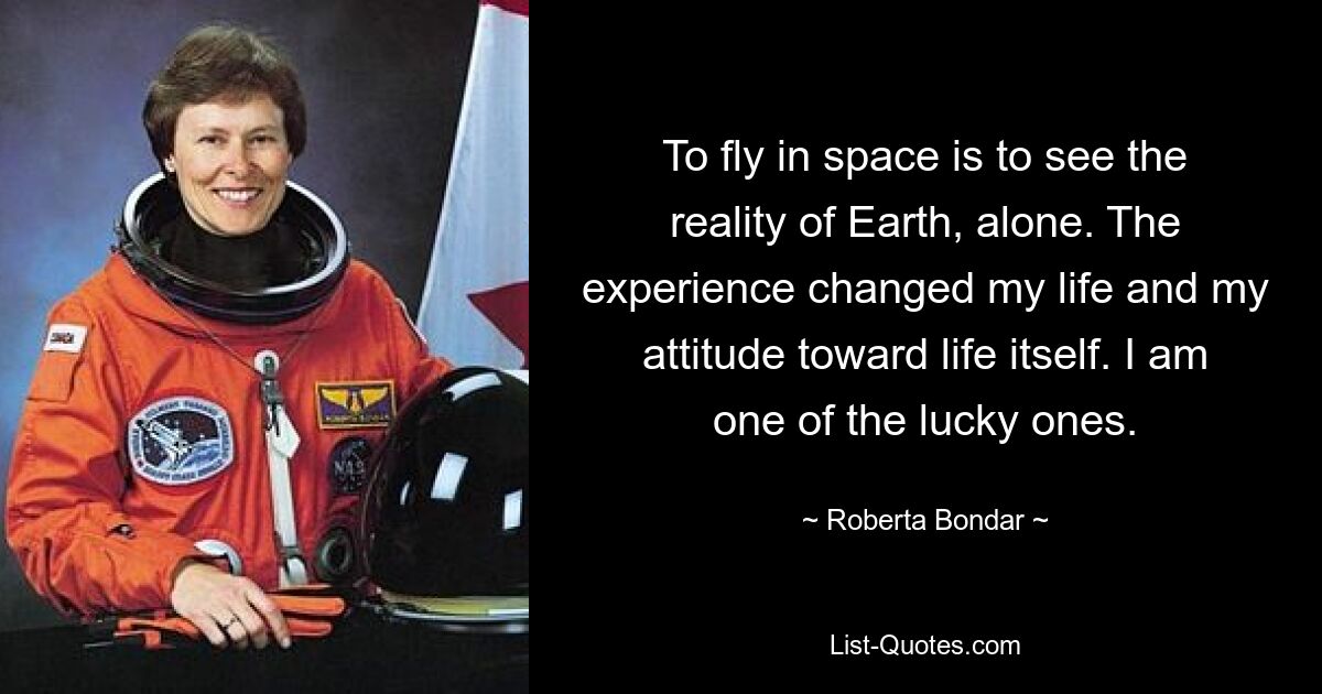 To fly in space is to see the reality of Earth, alone. The experience changed my life and my attitude toward life itself. I am one of the lucky ones. — © Roberta Bondar