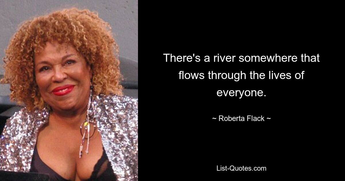 There's a river somewhere that flows through the lives of everyone. — © Roberta Flack