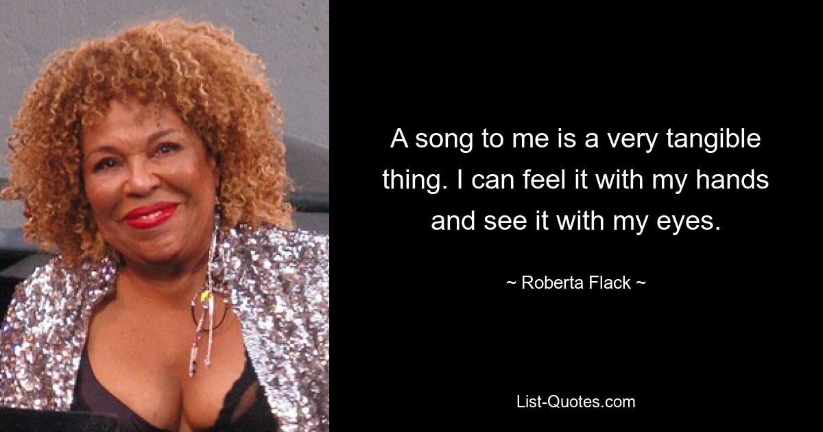 A song to me is a very tangible thing. I can feel it with my hands and see it with my eyes. — © Roberta Flack