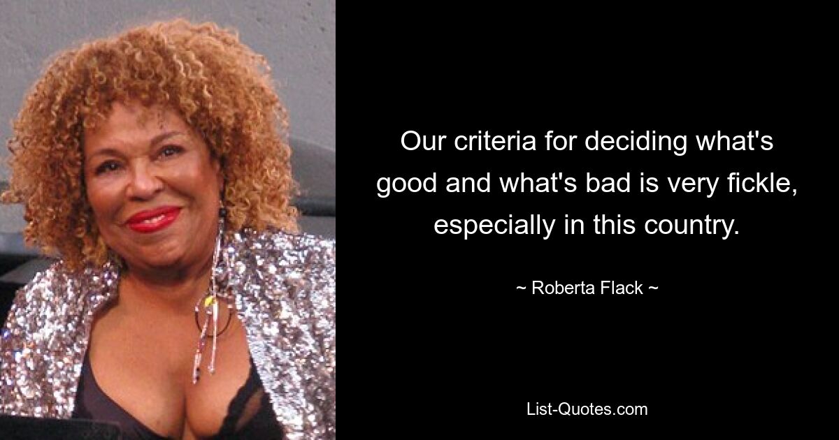 Our criteria for deciding what's good and what's bad is very fickle, especially in this country. — © Roberta Flack