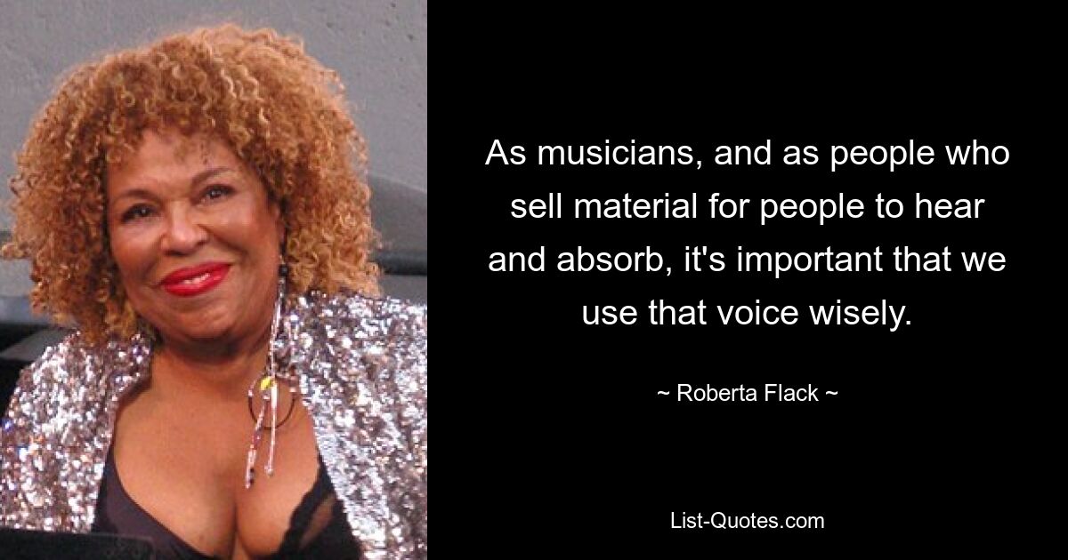 As musicians, and as people who sell material for people to hear and absorb, it's important that we use that voice wisely. — © Roberta Flack