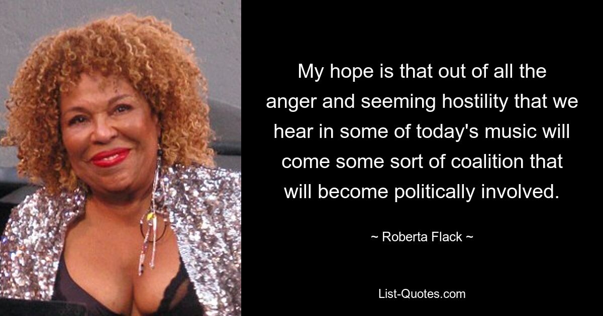 My hope is that out of all the anger and seeming hostility that we hear in some of today's music will come some sort of coalition that will become politically involved. — © Roberta Flack