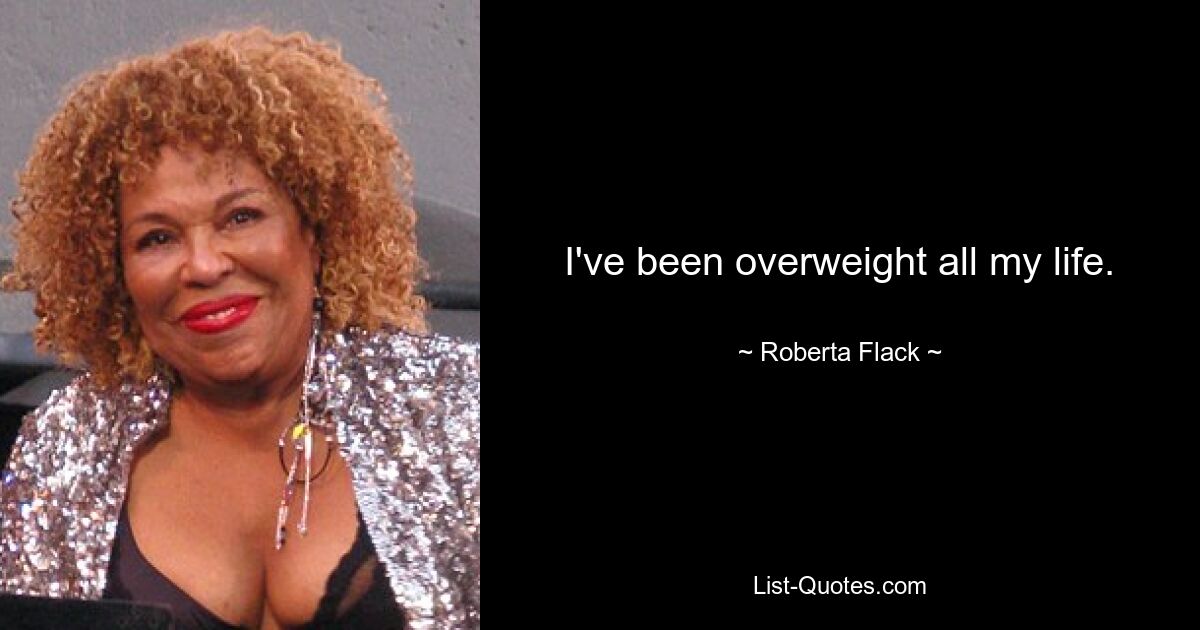 I've been overweight all my life. — © Roberta Flack