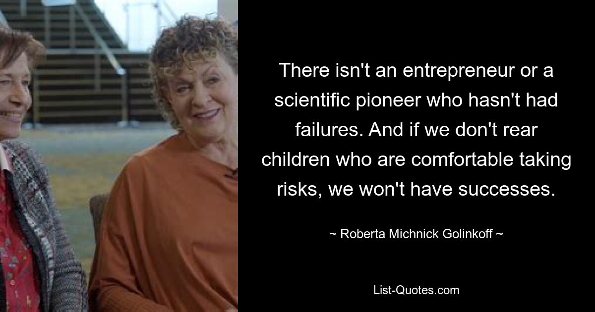 There isn't an entrepreneur or a scientific pioneer who hasn't had failures. And if we don't rear children who are comfortable taking risks, we won't have successes. — © Roberta Michnick Golinkoff