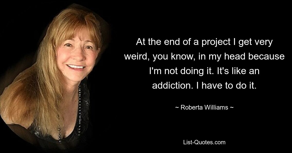 At the end of a project I get very weird, you know, in my head because I'm not doing it. It's like an addiction. I have to do it. — © Roberta Williams