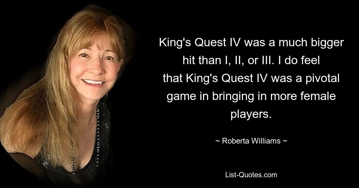 King's Quest IV was a much bigger hit than I, II, or III. I do feel that King's Quest IV was a pivotal game in bringing in more female players. — © Roberta Williams