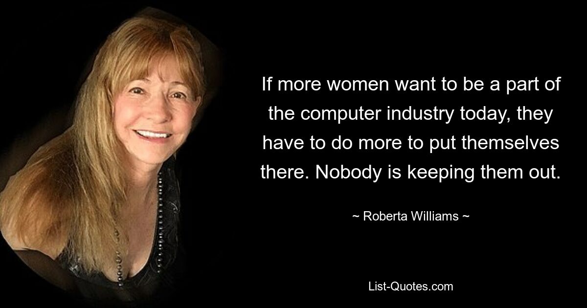 If more women want to be a part of the computer industry today, they have to do more to put themselves there. Nobody is keeping them out. — © Roberta Williams