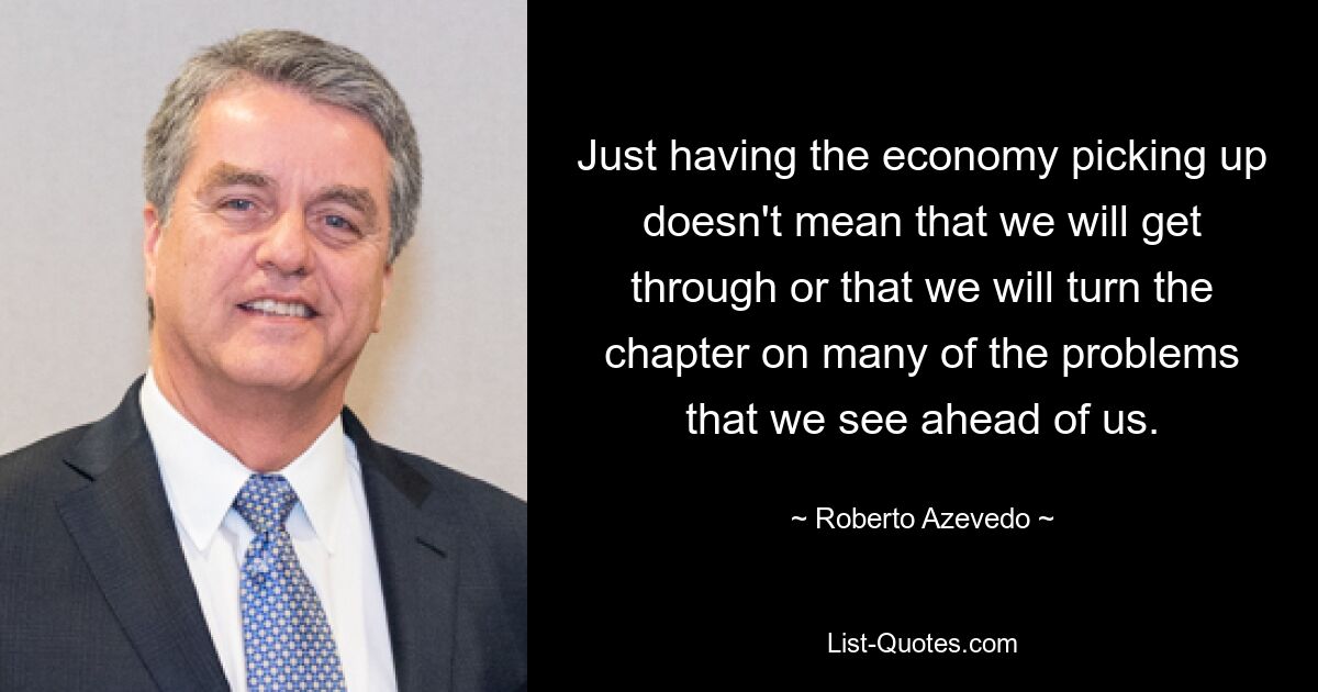 Just having the economy picking up doesn't mean that we will get through or that we will turn the chapter on many of the problems that we see ahead of us. — © Roberto Azevedo