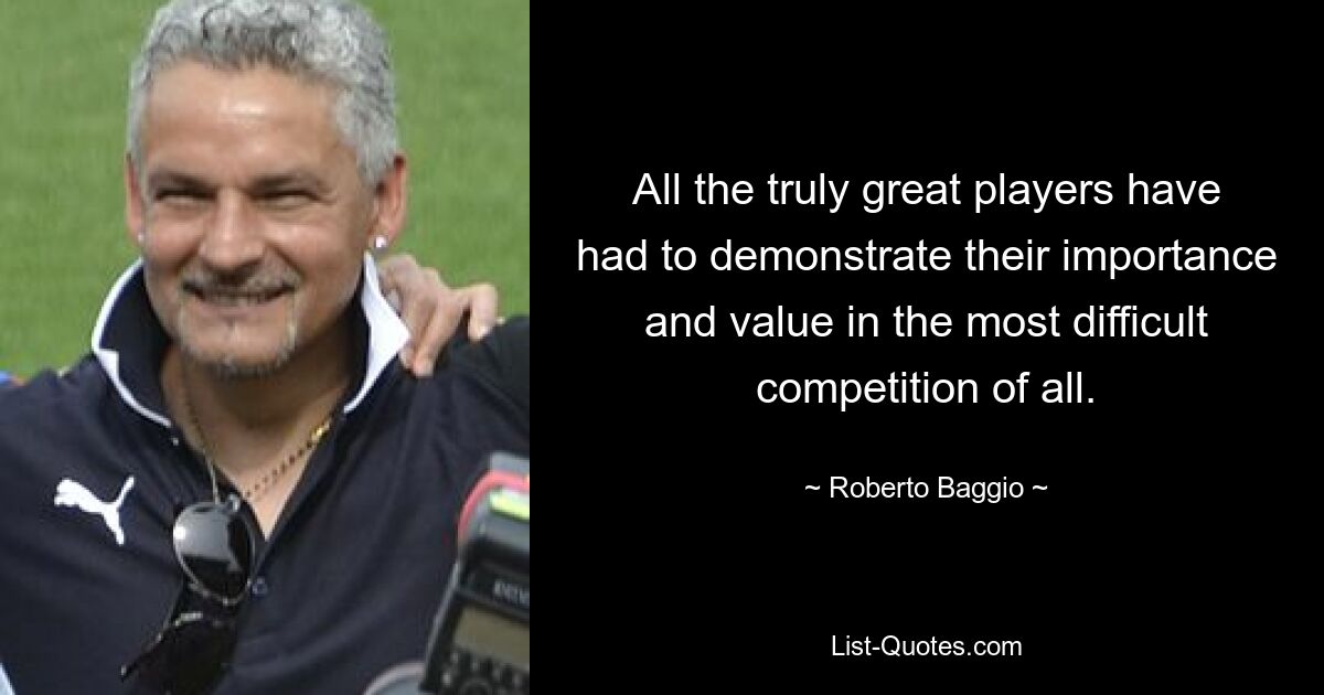 All the truly great players have had to demonstrate their importance and value in the most difficult competition of all. — © Roberto Baggio