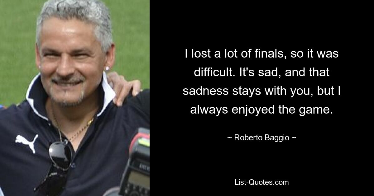 I lost a lot of finals, so it was difficult. It's sad, and that sadness stays with you, but I always enjoyed the game. — © Roberto Baggio