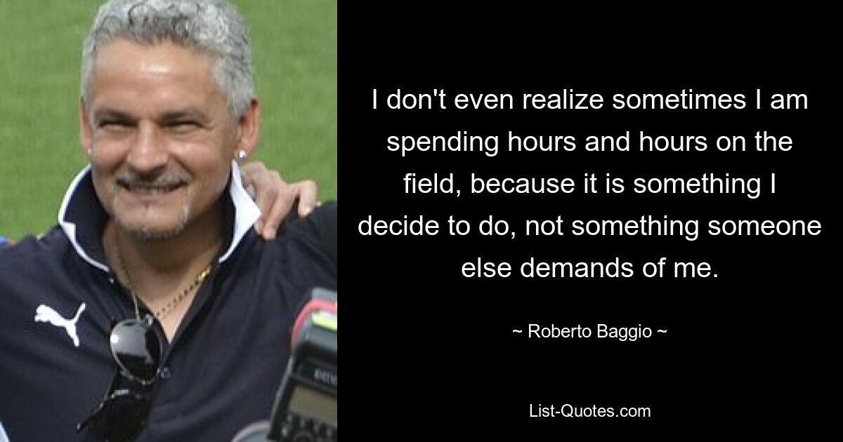 I don't even realize sometimes I am spending hours and hours on the field, because it is something I decide to do, not something someone else demands of me. — © Roberto Baggio