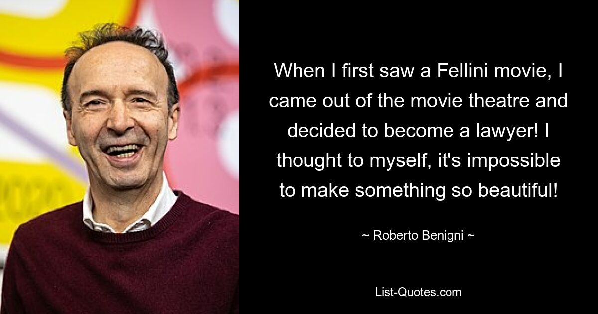 When I first saw a Fellini movie, I came out of the movie theatre and decided to become a lawyer! I thought to myself, it's impossible to make something so beautiful! — © Roberto Benigni