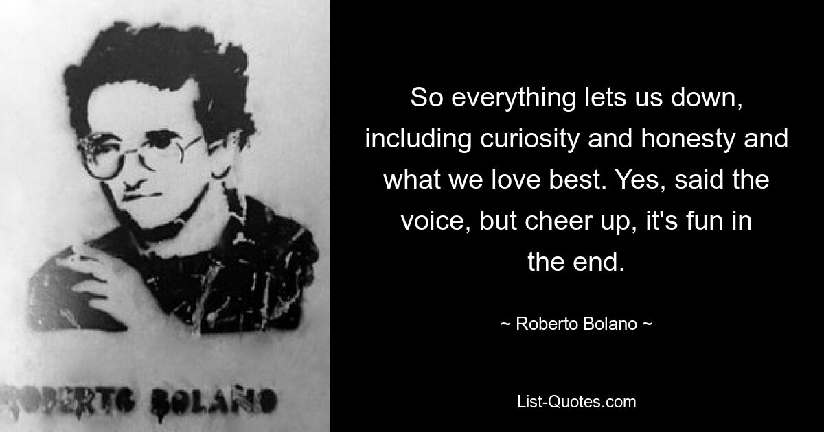 So everything lets us down, including curiosity and honesty and what we love best. Yes, said the voice, but cheer up, it's fun in the end. — © Roberto Bolano