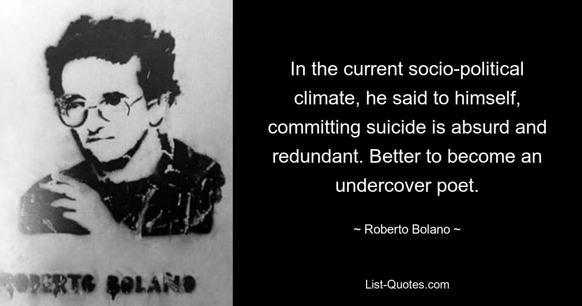 In the current socio-political climate, he said to himself, committing suicide is absurd and redundant. Better to become an undercover poet. — © Roberto Bolano