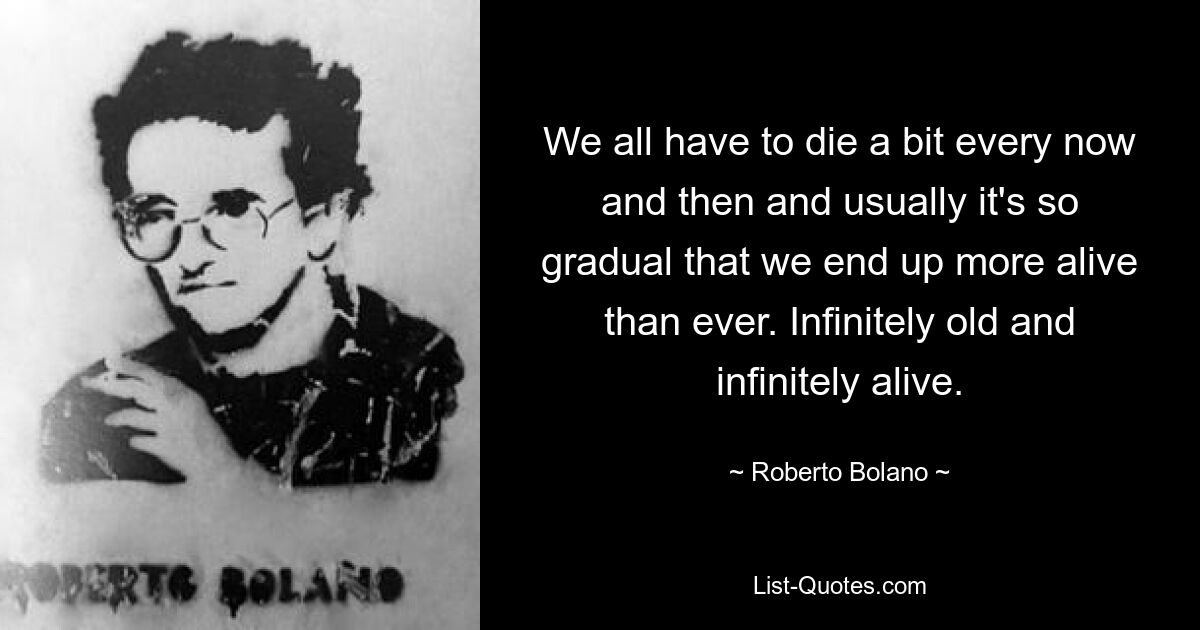 We all have to die a bit every now and then and usually it's so gradual that we end up more alive than ever. Infinitely old and infinitely alive. — © Roberto Bolano