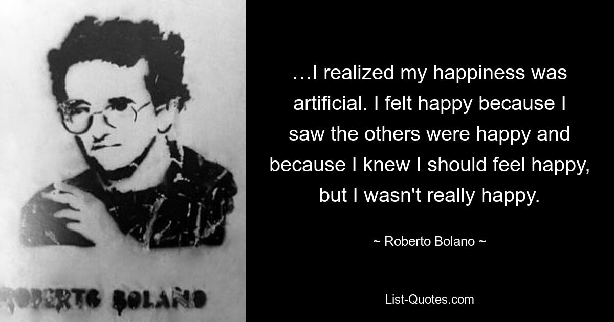 …I realized my happiness was artificial. I felt happy because I saw the others were happy and because I knew I should feel happy, but I wasn't really happy. — © Roberto Bolano