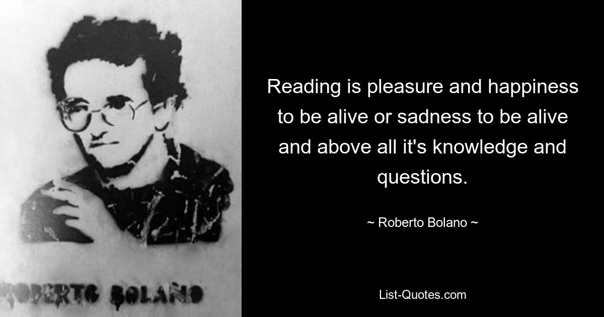 Reading is pleasure and happiness to be alive or sadness to be alive and above all it's knowledge and questions. — © Roberto Bolano