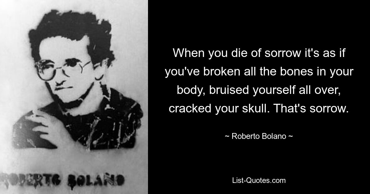 When you die of sorrow it's as if you've broken all the bones in your body, bruised yourself all over, cracked your skull. That's sorrow. — © Roberto Bolano