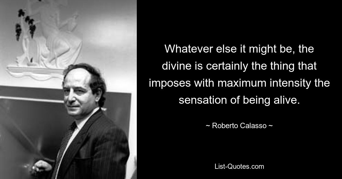 Whatever else it might be, the divine is certainly the thing that imposes with maximum intensity the sensation of being alive. — © Roberto Calasso