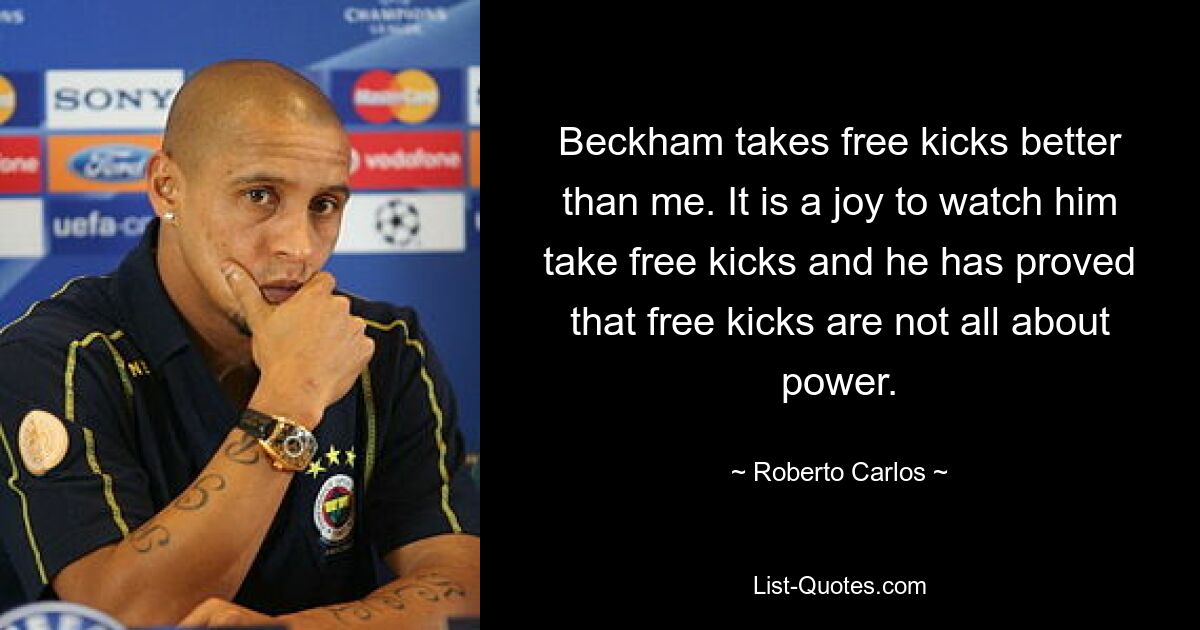 Beckham takes free kicks better than me. It is a joy to watch him take free kicks and he has proved that free kicks are not all about power. — © Roberto Carlos