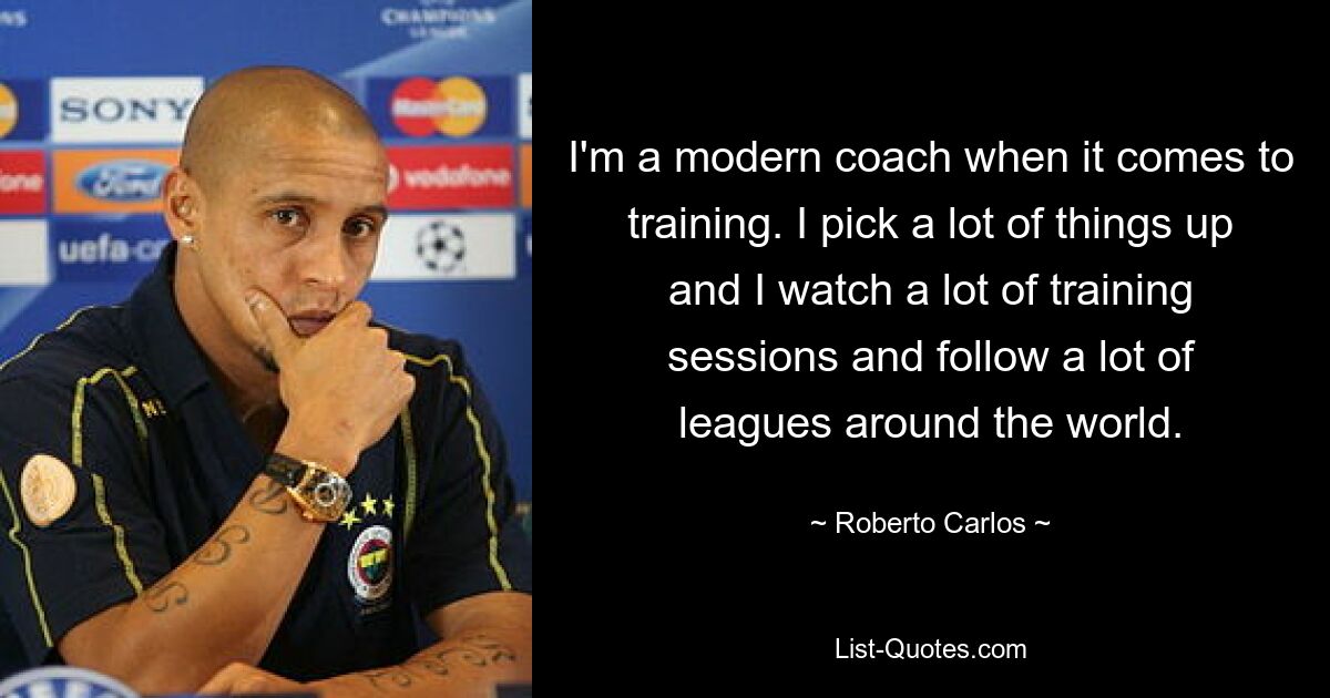 I'm a modern coach when it comes to training. I pick a lot of things up and I watch a lot of training sessions and follow a lot of leagues around the world. — © Roberto Carlos