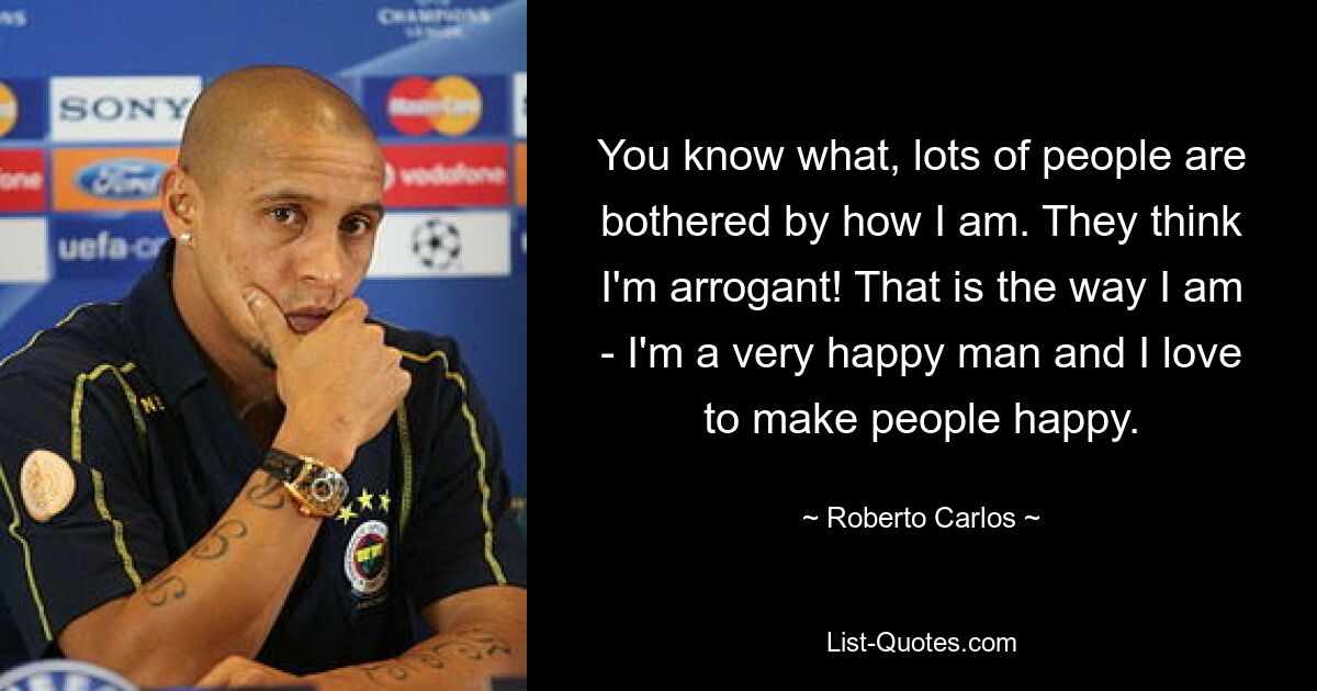 You know what, lots of people are bothered by how I am. They think I'm arrogant! That is the way I am - I'm a very happy man and I love to make people happy. — © Roberto Carlos