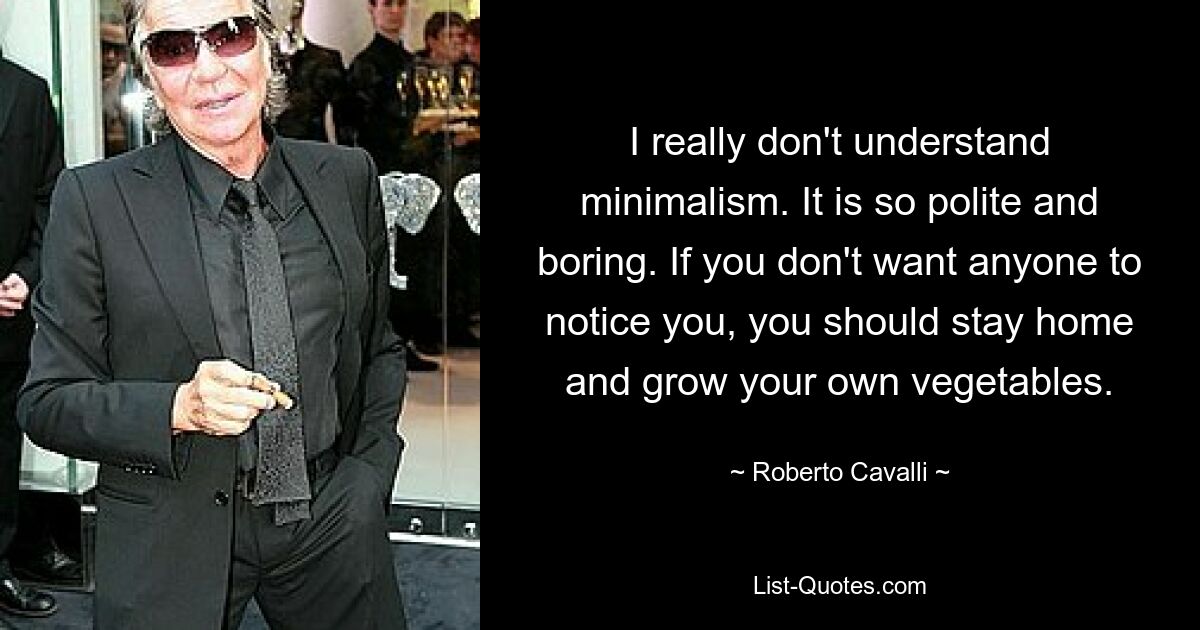 I really don't understand minimalism. It is so polite and boring. If you don't want anyone to notice you, you should stay home and grow your own vegetables. — © Roberto Cavalli