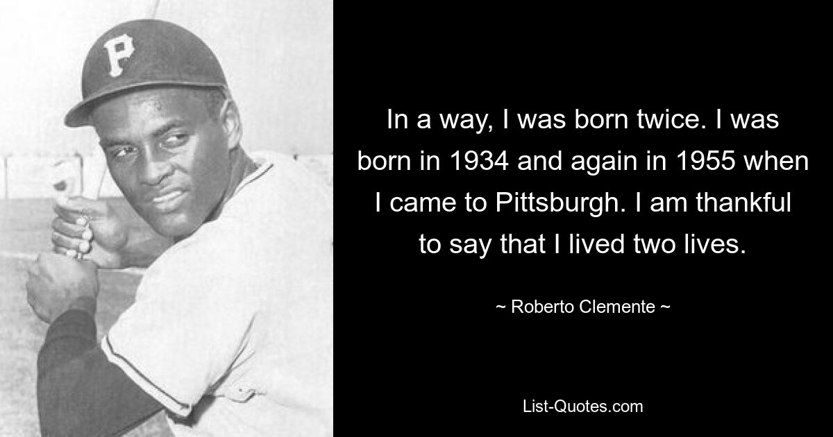 In a way, I was born twice. I was born in 1934 and again in 1955 when I came to Pittsburgh. I am thankful to say that I lived two lives. — © Roberto Clemente