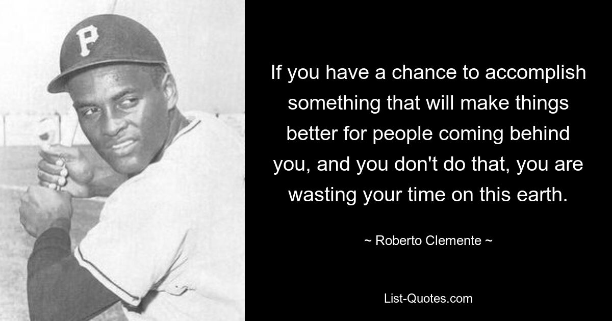 If you have a chance to accomplish something that will make things better for people coming behind you, and you don't do that, you are wasting your time on this earth. — © Roberto Clemente