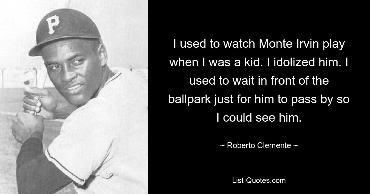 I used to watch Monte Irvin play when I was a kid. I idolized him. I used to wait in front of the ballpark just for him to pass by so I could see him. — © Roberto Clemente