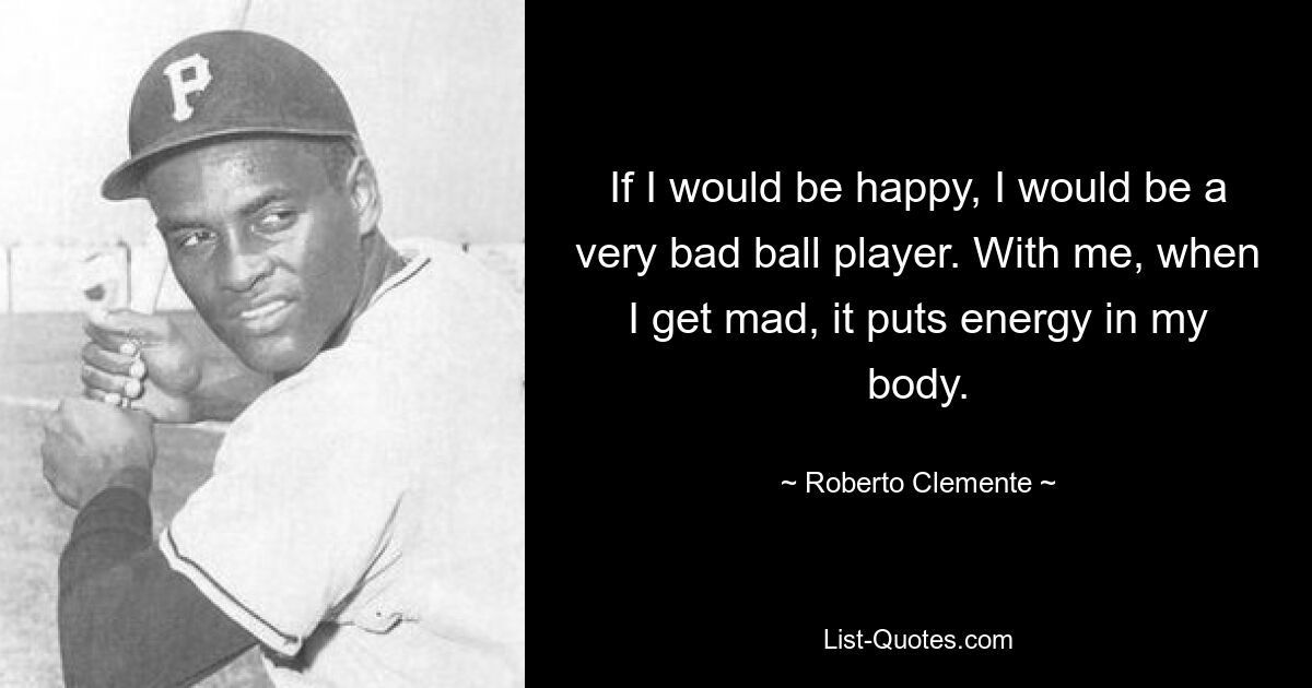 If I would be happy, I would be a very bad ball player. With me, when I get mad, it puts energy in my body. — © Roberto Clemente