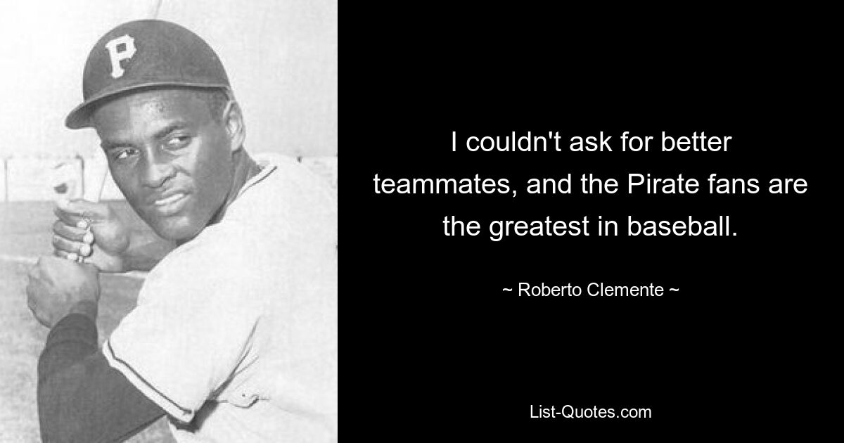 I couldn't ask for better teammates, and the Pirate fans are the greatest in baseball. — © Roberto Clemente