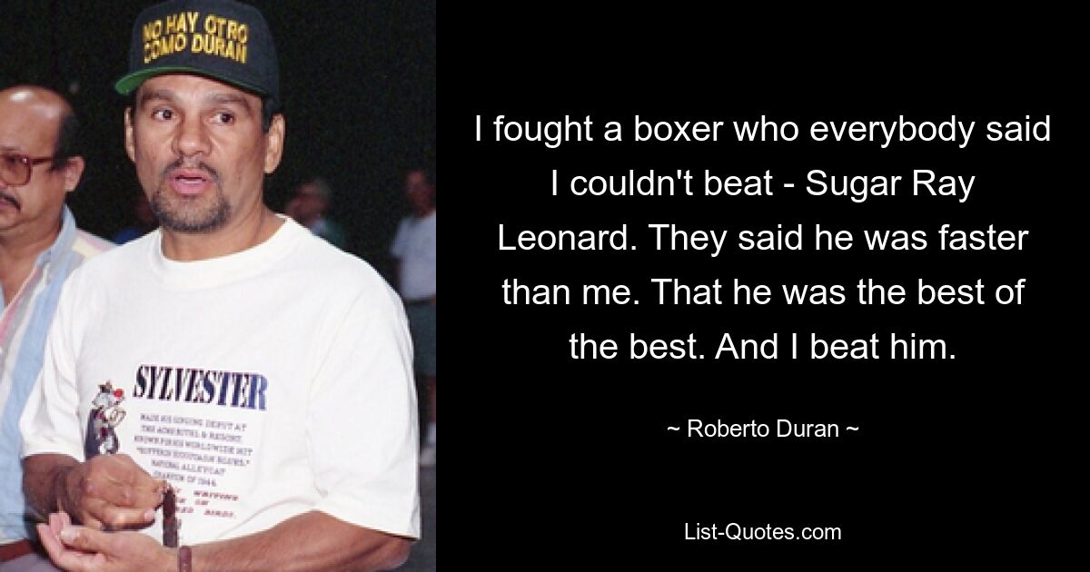 I fought a boxer who everybody said I couldn't beat - Sugar Ray Leonard. They said he was faster than me. That he was the best of the best. And I beat him. — © Roberto Duran