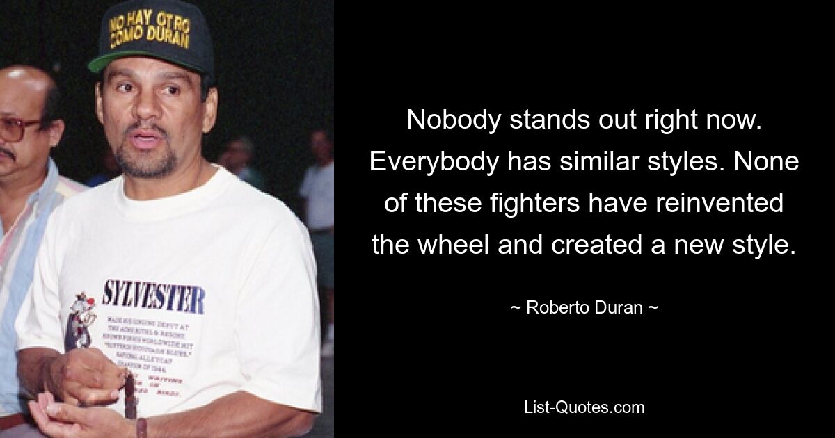 Nobody stands out right now. Everybody has similar styles. None of these fighters have reinvented the wheel and created a new style. — © Roberto Duran